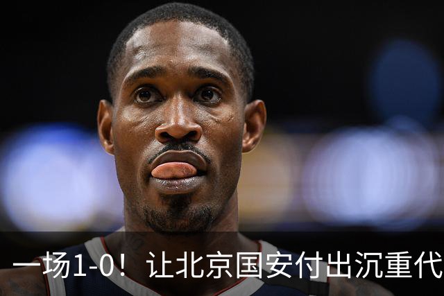 一场1-0！让北京国安付出沉重代价 头号球星疑赛季报销 足协杯争冠难了