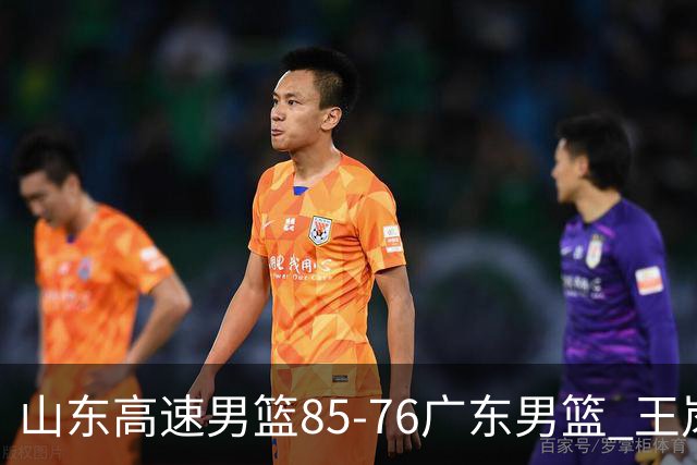 山东高速男篮85-76广东男篮 王岚嵚赛后直言这是全队的胜利