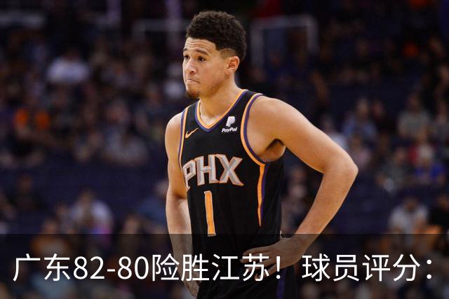 广东82-80险胜江苏！球员评分：4人满分，3人良好，3人不合格