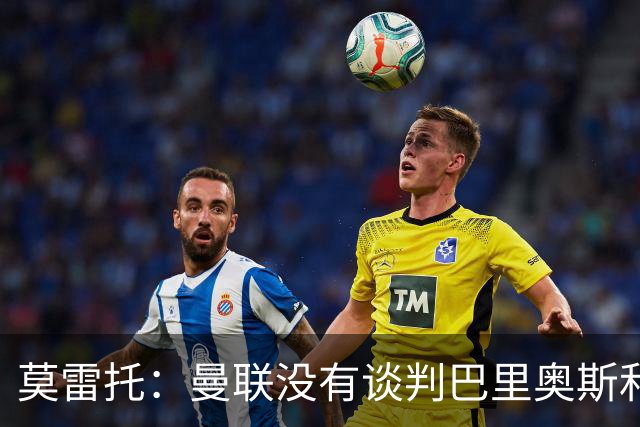 莫雷托：曼联没有谈判巴里奥斯和费尔明；只是进行了考察