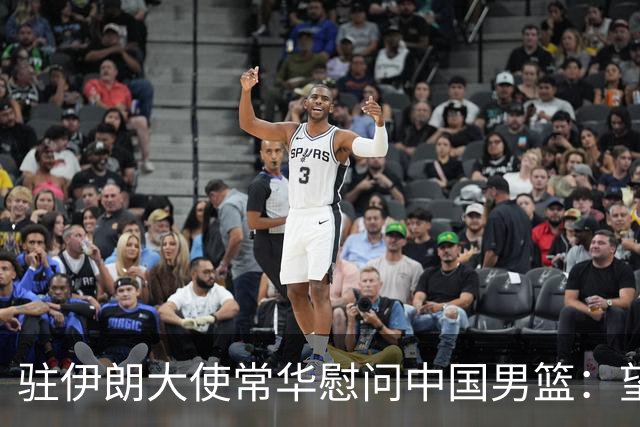 驻伊朗大使常华慰问中国男篮：望为国争光！