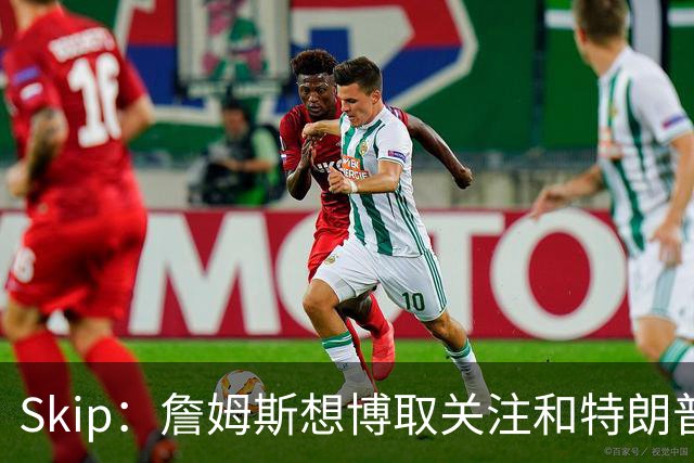 Skip：詹姆斯想博取关注&特朗普只是在玩政治 但LBJ场下是好榜样